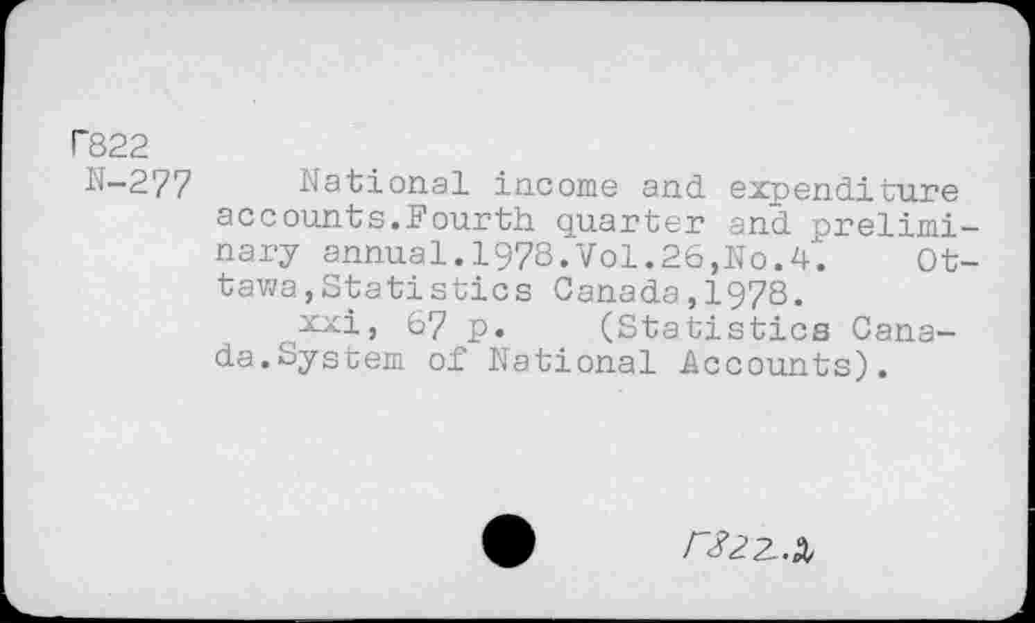 ﻿P822
N—277 National income and expenditure accounts.Fourth quarter and preliminary annual.1978.Vol.26,No.4.	Ot-
tawa , Statistics Canada,1978.
xxi, 67 p. (Statistics Canada. System of National Accounts).
